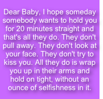 Dear Baby, I hope someday somebody wants to hold you for 20 minutes straight and that's all they do. They don't pull away. They don't look at your face. They don't try to kiss you. All they do is wrap you up in their arms and hold on tight, without an ounce of selfishness in it.